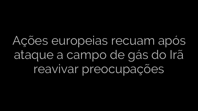 ​Ações europeias recuam após ataque a campo de gás do Irã reavivar preocupações 